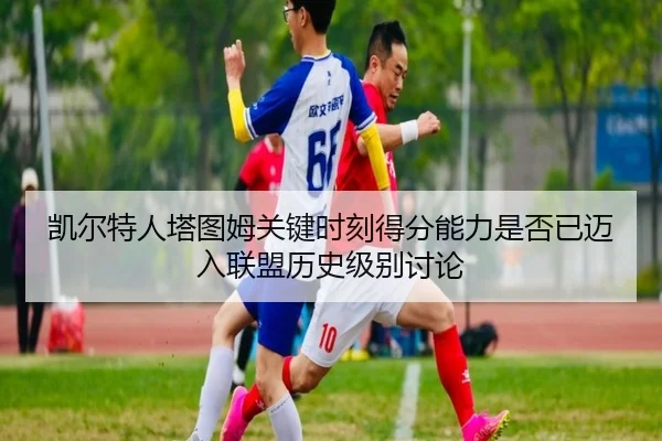 凯尔特人塔图姆关键时刻得分能力是否已迈入联盟历史级别讨论