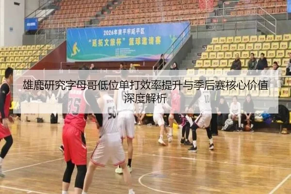 雄鹿研究字母哥低位单打效率提升与季后赛核心价值深度解析